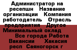 Администратор на ресепшн › Название организации ­ Компания-работодатель › Отрасль предприятия ­ Другое › Минимальный оклад ­ 25 000 - Все города Работа » Вакансии   . Хакасия респ.,Саяногорск г.